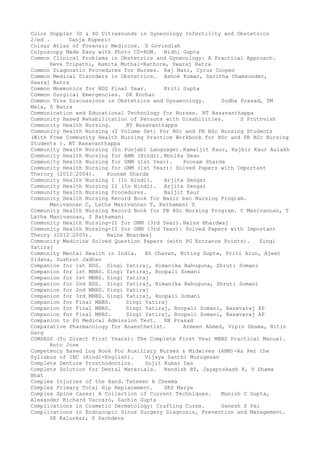 Color Doppler 3D & 4D Ultrasounds in Gynecology Infertility and Obstetrics
2/ed . Sanja Kupesic
Colour Atlas of Forensic Medicine. D Govindiah
Colposcopy Made Easy with Photo CD-ROM. Nidhi Gupta
Common Clinical Problems in Obstetrics and Gynecology: A Practical Approach.
Reva Tripathi, Asmita Muthal-Rathore, Swaraj Batra
Common Diagnostic Procedures for Nurses. Raj Mani, Cyrus Cooper
Common Medical Disorders in Obstetrics. Ashok Kumar, Saritha Shamsunder,
Swaraj Batra
Common Mnemonics for BDS Final Year. Kriti Gupta
Common Surgical Emergencies. SK Kochar
Common Viva Discussions in Obstetrics and Gynaecology. Sudha Prasad, YM
Mala, S Batra
Communication and Educational Technology for Nurses. BT Basavanthappa
Community Based Rehabilitation of Persons with Disabilities. S Pruthvish
Community Health Nursing. BT Basavanthappa
Community Health Nursing (2 Volume Set) For BSc and PB BSc Nursing Students
(With Free Community Health Nursing Practice Workbook for BSc and PB BSc Nursing
Students ). BT Basavanthappa
Community Health Nursing (In Punjabi Language). Kamaljit Kaur, Rajbir Kaur Aulakh
Community Health Nursing for ANM (Hindi). Monika Dean
Community Health Nursing for GNM (1st Year). Poonam Sharda
Community Health Nursing for GNM (1st Year): Solved Papers with Important
Therory (2012–2004). Poonam Sharda
Community Health Nursing I (In Hindi). Arjita Sengar
Community Health Nursing II (In Hindi). Arjita Sengar
Community Health Nursing Procedures. Baljit Kaur
Community Health Nursing Record Book for Basic bsc Nursing Program.
Manivannan C, Latha Manivannan T, Rathamani S
Community Health Nursing Record Book for PB BSc Nursing Program. C Manivannan, T
Latha Manivannan, S Rathamani
Community Health Nursing-II for GNM (3rd Year). Naina Bhardwaj
Community Health Nursing-II for GNM (3rd Year): Solved Papers with Important
Theory (2012–2005). Naina Bhardwaj
Community Medicine Solved Question Papers (with PG Entrance Points). Singi
Yatiraj
Community Mental Health in India. BS Chavan, Niting Gupta, Priti Arun, Ajeet
Sidana, Sushrut Jadhav
Companion for 1st BDS. Singi Yatiraj, Himanika Bahuguna, Shruti Somani
Companion for 1st MBBS. Singi Yatiraj, Roopali Somani
Companion for 1st MBBS. Singi Yatiraj
Companion for 2nd BDS. Singi Yatiraj, Himanika Bahuguna, Shruti Somani
Companion for 2nd MBBS. Singi Yatiraj
Companion for 3rd MBBS. Singi Yatiraj, Roopali Somani
Companion for Final MBBS. Singi Yatiraj
Companion for Final MBBS. Singi Yatiraj, Roopali Somani, Basavaraj AP
Companion for Final MBBS. Singi Yatiraj, Roopali Somani, Basavaraj AP
Companion to PG Medical Admission Test. RN Prasad
Comparative Pharmacology for Anaesthetist. Armeen Ahmed, Vipin Dhama, Nitin
Garg
COMPASS (To Direct First Years): The Complete First Year MBBS Practical Manual.
Anto Jose
Competency Based Log Book For Auxiliary Nurses & Midwives (ANM)-As Per the
Syllabus of INC (Hindi-English). Vijaya Santhi Murugesan
Complete Denture Prosthodontics. Sujit Kumar Das
Complete Solution for Dental Materials. Nandish BT, Jayaprakash K, V Shama
Bhat
Complex Injuries of the Hand. Tahseen A Cheema
Complex Primary Total Hip Replacement. SKS Marya
Complex Spine Cases: A Collection of Current Techniques. Munish C Gupta,
Alexander Richard Vaccaro, Sachin Gupta
Complications in Cosmetic Dermatology: Crafting Cures. Ganesh S Pai
Complications in Endoscopic Sinus Surgery Diagnosis, Prevention and Management.
SK Kaluskar, S Sachdeva
 