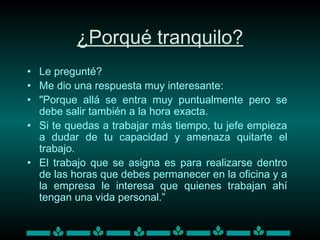 ¿Porqué tranquilo?
• Le pregunté?
• Me dio una respuesta muy interesante:
• "Porque allá se entra muy puntualmente pero se
debe salir también a la hora exacta.
• Si te quedas a trabajar más tiempo, tu jefe empieza
a dudar de tu capacidad y amenaza quitarte el
trabajo.
• El trabajo que se asigna es para realizarse dentro
de las horas que debes permanecer en la oficina y a
la empresa le interesa que quienes trabajan ahí
tengan una vida personal.”
 