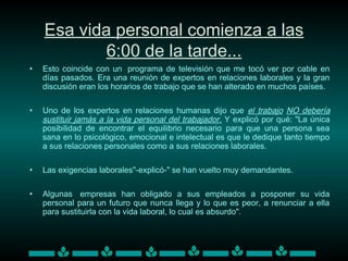 Esa vida personal comienza a las
6:00 de la tarde...
• Esto coincide con un  programa de televisión que me tocó ver por cable en
días pasados. Era una reunión de expertos en relaciones laborales y la gran
discusión eran los horarios de trabajo que se han alterado en muchos países.
• Uno de los expertos en relaciones humanas dijo que el trabajo NO debería
sustituir jamás a la vida personal del trabajador. Y explicó por qué: "La única
posibilidad de encontrar el equilibrio necesario para que una persona sea
sana en lo psicológico, emocional e intelectual es que le dedique tanto tiempo
a sus relaciones personales como a sus relaciones laborales.
• Las exigencias laborales"-explicó-" se han vuelto muy demandantes.
• Algunas  empresas han obligado a sus empleados a posponer su vida
personal para un futuro que nunca llega y lo que es peor, a renunciar a ella
para sustituirla con la vida laboral, lo cual es absurdo".
 