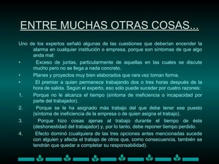 ENTRE MUCHAS OTRAS COSAS...
Uno de los expertos señaló algunas de las cuestiones que deberían encender la
alarma en cualquier institución o empresa, porque son síntomas de que algo
anda mal:
• Exceso de juntas, particularmente de aquellas en las cuales se discute
mucho pero no se llega a nada concreto.
• Planes y proyectos muy bien elaborados que rara vez toman forma.
• El premiar a quien permanece trabajando dos o tres horas después de la
hora de salida. Según el experto, eso sólo puede suceder por cuatro razones:
1. Porque no le alcanza el tiempo (síntoma de ineficiencia o incapacidad por
parte del trabajador).
2. Porque se le ha asignado más trabajo del que debe tener ese puesto
(síntoma de ineficiencia de la empresa o de quien asigna el trabajo).
3. Porque hizo cosas ajenas al trabajo durante el tiempo de éste
(deshonestidad del trabajador) y, por lo tanto, debe reponer tiempo perdido.
4. Efecto dominó (cualquiera de las tres opciones antes mencionadas sucede
con alguien y afecta el trabajo de otros que, como consecuencia, también se
tendrán que quedar a completar su responsabilidad).
 