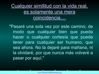 Cualquier similitud con la vida real,
es solamente una mera
coincidencia....
"Pasaré una sola vez por este camino; de
modo que cualquier bien que pueda
hacer o cualquier cortesía que pueda
tener para cualquier ser humano, que
sea ahora. No la dejaré para mañana, ni
la olvidaré, por que nunca más volveré a
pasar por aquí."
www.RenuevoDePlenitud.com
 
