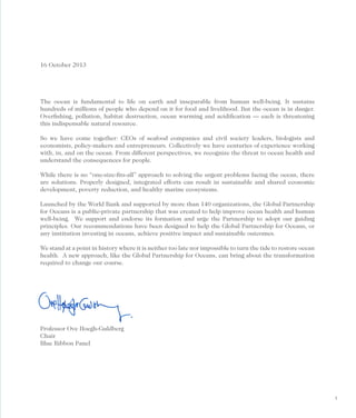 16 October 2013

The ocean is fundamental to life on earth and inseparable from human well-being. It sustains
hundreds of millions of people who depend on it for food and livelihood. But the ocean is in danger.
Overﬁshing, pollution, habitat destruction, ocean warming and acidiﬁcation — each is threatening
this indispensable natural resource.
So we have come together: CEOs of seafood companies and civil society leaders, biologists and
economists, policy-makers and entrepreneurs. Collectively we have centuries of experience working
with, in, and on the ocean. From different perspectives, we recognize the threat to ocean health and
understand the consequences for people.
While there is no “one-size-ﬁts-all” approach to solving the urgent problems facing the ocean, there
are solutions. Properly designed, integrated efforts can result in sustainable and shared economic
development, poverty reduction, and healthy marine ecosystems.
Launched by the World Bank and supported by more than 140 organizations, the Global Partnership
for Oceans is a public-private partnership that was created to help improve ocean health and human
well-being. We support and endorse its formation and urge the Partnership to adopt our guiding
principles. Our recommendations have been designed to help the Global Partnership for Oceans, or
any institution investing in oceans, achieve positive impact and sustainable outcomes.
We stand at a point in history where it is neither too late nor impossible to turn the tide to restore ocean
health. A new approach, like the Global Partnership for Oceans, can bring about the transformation
required to change our course.

Professor Ove Hoegh-Guldberg
Chair
Blue Ribbon Panel

1

 