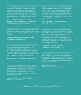 “The Blue Ribbon Panel is as diverse as it is
impressive, yet there is common ground —
passion for the ocean and understanding
The
connections that can help nations, institutions
and partnerships for a better ocean future.”

James L Anderson, Advisor on Oceans,
Fisheries, and Aquaculture, The World Bank
and Blue Ribbon Panel Co-Director

“Being a member of the Blue Ribbon Panel has

sustainability…The process reinforces that
improving ocean health is a complex process
that requires participation and interaction across
a broad sphere of communities, industries and
governments.”

Chris Lischewski, President and CEO,
Bumble Bee Foods

“In the report of the Blue Ribbon Panel there is a
recent months, I am convinced that the Global
The

missed.”

Tuiloma Neroni Slade, Secretary General
of the Paciﬁc Islands Forum

combination of the panel members has also
partnership can be the key contributor in any
GPO initiatives to come.”

“The Global Partnership for Oceans is a very

Thiraphong Chansiri, President,
Thai Union Frozen Products PCL

But today you have people understanding the
seriousness of the challenges for the ocean and
you have different interest groups beginning to

Henry Demone, CEO, High Liner Foods Inc.

solutions to the problems affecting our oceans.
the scale of the GPO.”

John Tanzer, Director,
WWF Global Marine Programme
that there are issues but there are also
opportunities…This panel has a chance to
provide some insight from different angles and
different perspectives.”

Sylvia Earle, Founder of Mission Blue /
The Sylvia Earle Alliance

www.globalpartnershipforoceans.org/indispensable-ocean

D

 