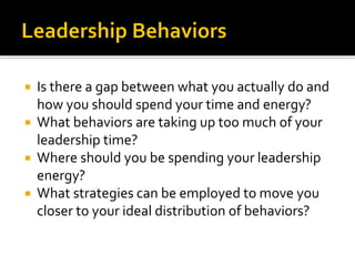  Is there a gap between what you actually do and
how you should spend your time and energy?
 What behaviors are taking up too much of your
leadership time?
 Where should you be spending your leadership
energy?
 What strategies can be employed to move you
closer to your ideal distribution of behaviors?
 