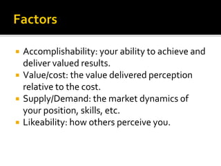  Accomplishability: your ability to achieve and
deliver valued results.
 Value/cost: the value delivered perception
relative to the cost.
 Supply/Demand: the market dynamics of
your position, skills, etc.
 Likeability: how others perceive you.
 