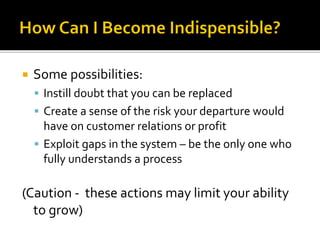  Some possibilities:
 Instill doubt that you can be replaced
 Create a sense of the risk your departure would
have on customer relations or profit
 Exploit gaps in the system – be the only one who
fully understands a process
(Caution - these actions may limit your ability
to grow)
 