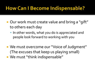  Our work must create value and bring a “gift”
to others each day
 In other words, what you do is appreciated and
people look forward to working with you
 We must overcome our “Voice of Judgment”
(The excuses that keep us playing small)
 We must “think indispensable”
 