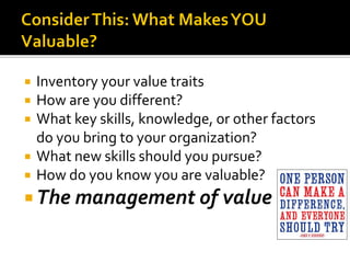  Inventory your value traits
 How are you different?
 What key skills, knowledge, or other factors
do you bring to your organization?
 What new skills should you pursue?
 How do you know you are valuable?
 The management of value
 