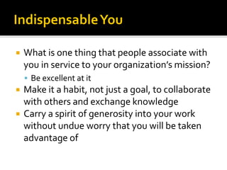  What is one thing that people associate with
you in service to your organization’s mission?
 Be excellent at it
 Make it a habit, not just a goal, to collaborate
with others and exchange knowledge
 Carry a spirit of generosity into your work
without undue worry that you will be taken
advantage of
 