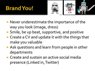  Never underestimate the importance of the
way you look (image, dress)
 Smile, be up beat, supportive, and positive
 Create a CV and update it with the things that
make you valuable
 Ask questions and learn from people in other
departments
 Create and sustain an active social media
presence (Linked in,Twitter)
 