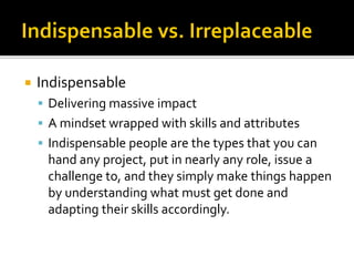  Indispensable
 Delivering massive impact
 A mindset wrapped with skills and attributes
 Indispensable people are the types that you can
hand any project, put in nearly any role, issue a
challenge to, and they simply make things happen
by understanding what must get done and
adapting their skills accordingly.
 