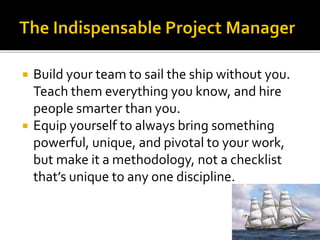  Build your team to sail the ship without you.
Teach them everything you know, and hire
people smarter than you.
 Equip yourself to always bring something
powerful, unique, and pivotal to your work,
but make it a methodology, not a checklist
that’s unique to any one discipline.
 