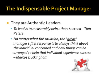  They areAuthentic Leaders
 To lead is to measurably help others succeed –Tom
Peters
 No matter what the situation, the “great”
manager’s first response is to always think about
the individual concerned and how things can be
arranged to help that individual experience success
– Marcus Buckingham
 
