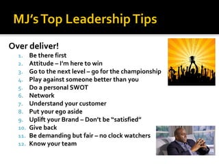 Over deliver!
1. Be there first
2. Attitude – I’m here to win
3. Go to the next level – go for the championship
4. Play against someone better than you
5. Do a personal SWOT
6. Network
7. Understand your customer
8. Put your ego aside
9. Uplift your Brand – Don’t be “satisfied”
10. Give back
11. Be demanding but fair – no clock watchers
12. Know your team
 