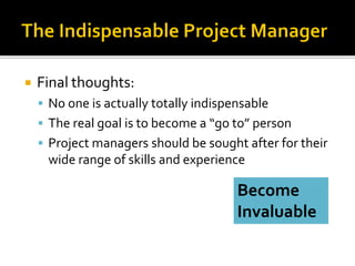  Final thoughts:
 No one is actually totally indispensable
 The real goal is to become a “go to” person
 Project managers should be sought after for their
wide range of skills and experience
Become
Invaluable
 