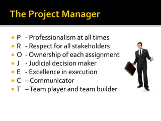  P - Professionalism at all times
 R - Respect for all stakeholders
 O - Ownership of each assignment
 J - Judicial decision maker
 E - Excellence in execution
 C – Communicator
 T –Team player and team builder
 