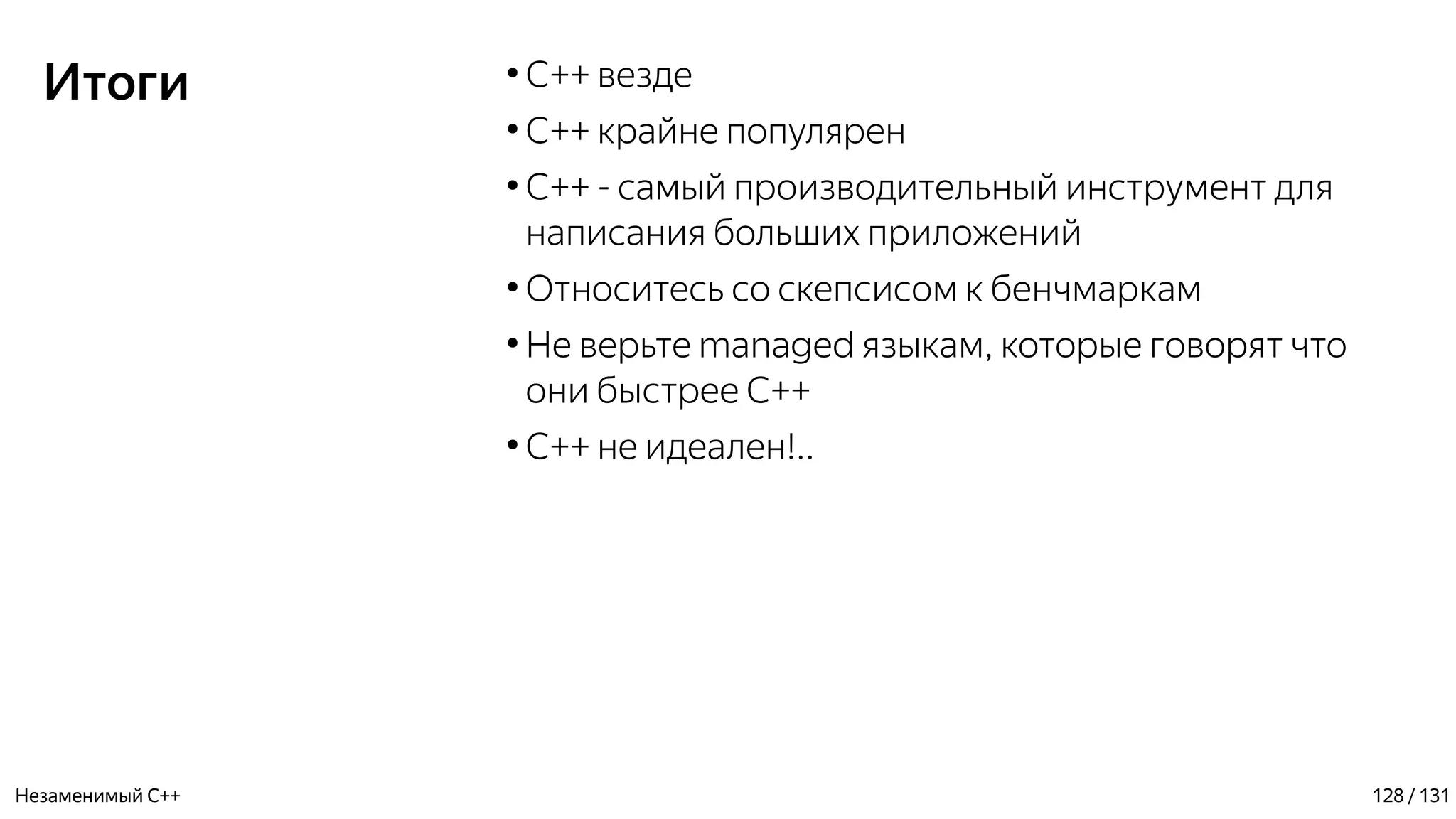Итоги ●
C++ везде
●
C++ крайне популярен
●
С++ - самый производительный инструмент для
написания больших приложений
●
Относитесь со скепсисом к бенчмаркам
●
Не верьте managed языкам, которые говорят что
они быстрее C++
●
С++ не идеален!..
Незаменимый C++ 128 / 131
 
