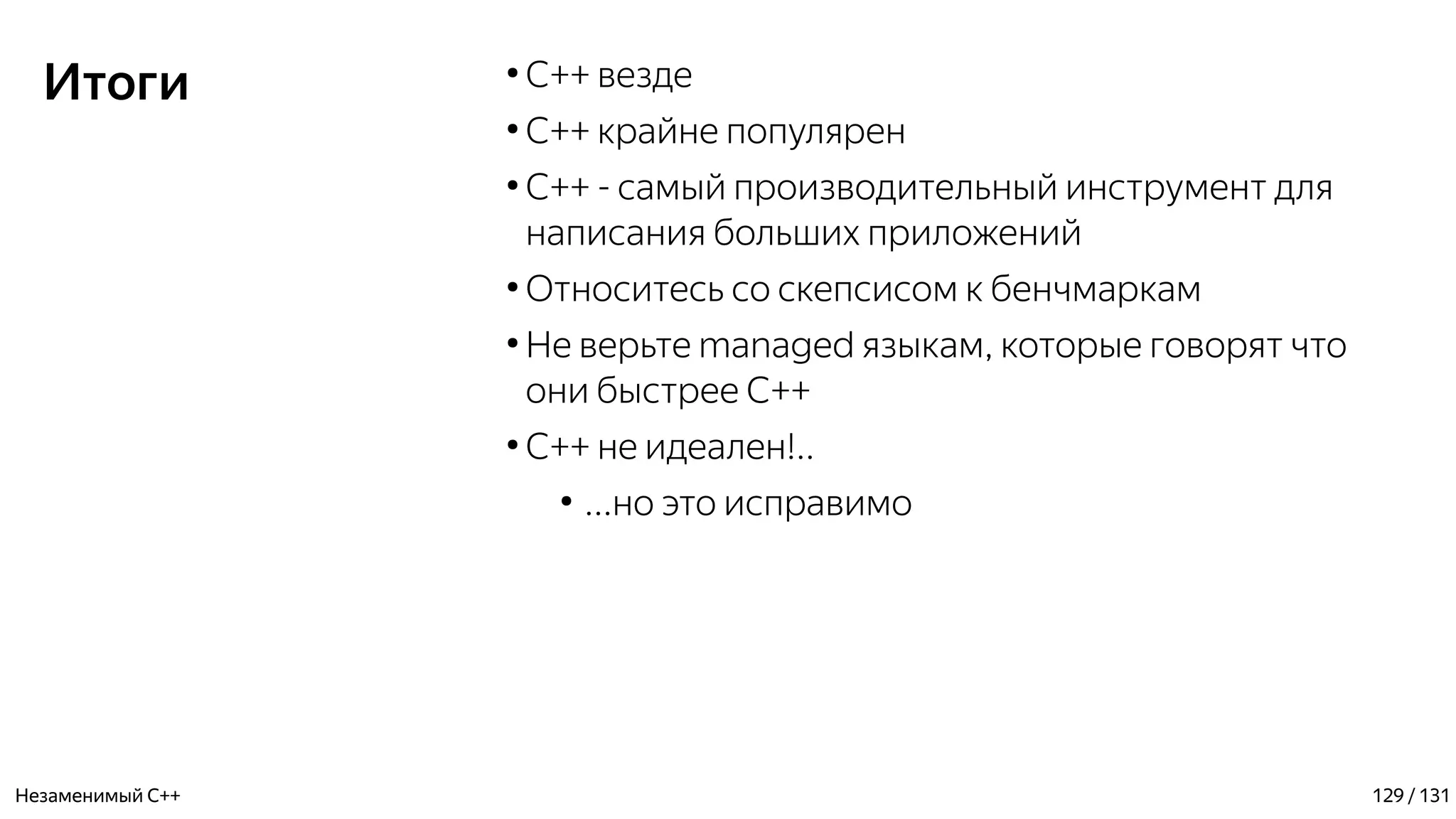 Итоги ●
C++ везде
●
C++ крайне популярен
●
С++ - самый производительный инструмент для
написания больших приложений
●
Относитесь со скепсисом к бенчмаркам
●
Не верьте managed языкам, которые говорят что
они быстрее C++
●
С++ не идеален!..
●
...но это исправимо
Незаменимый C++ 129 / 131
 