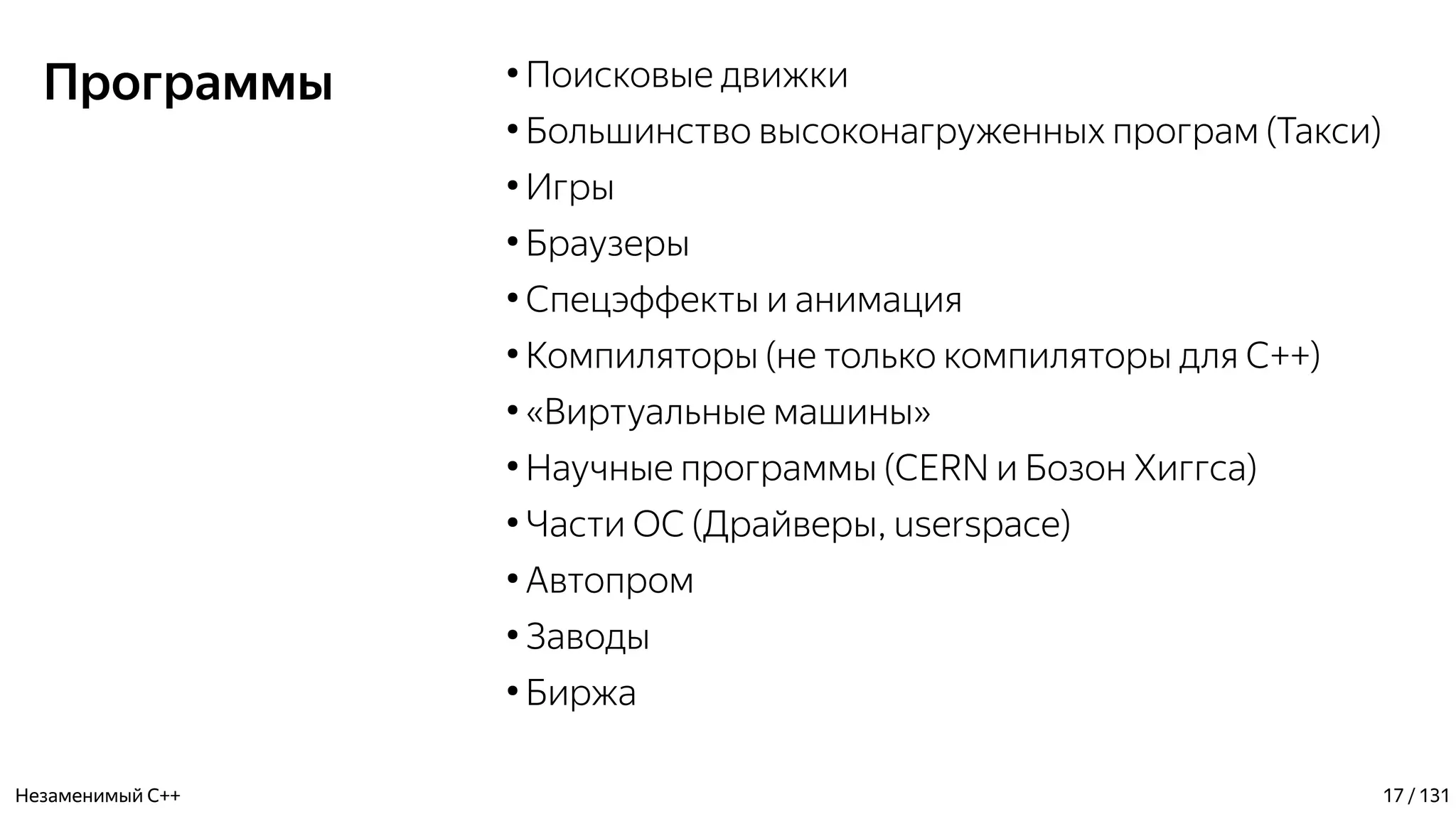 Программы ●
Поисковые движки
●
Большинство высоконагруженных програм (Такси)
●
Игры
●
Браузеры
●
Спецэффекты и анимация
●
Компиляторы (не только компиляторы для С++)
●
«Виртуальные машины»
●
Научные программы (CERN и Бозон Хиггса)
●
Части ОС (Драйверы, userspace)
●
Автопром
●
Заводы
●
Биржа
Незаменимый C++ 17 / 131
 