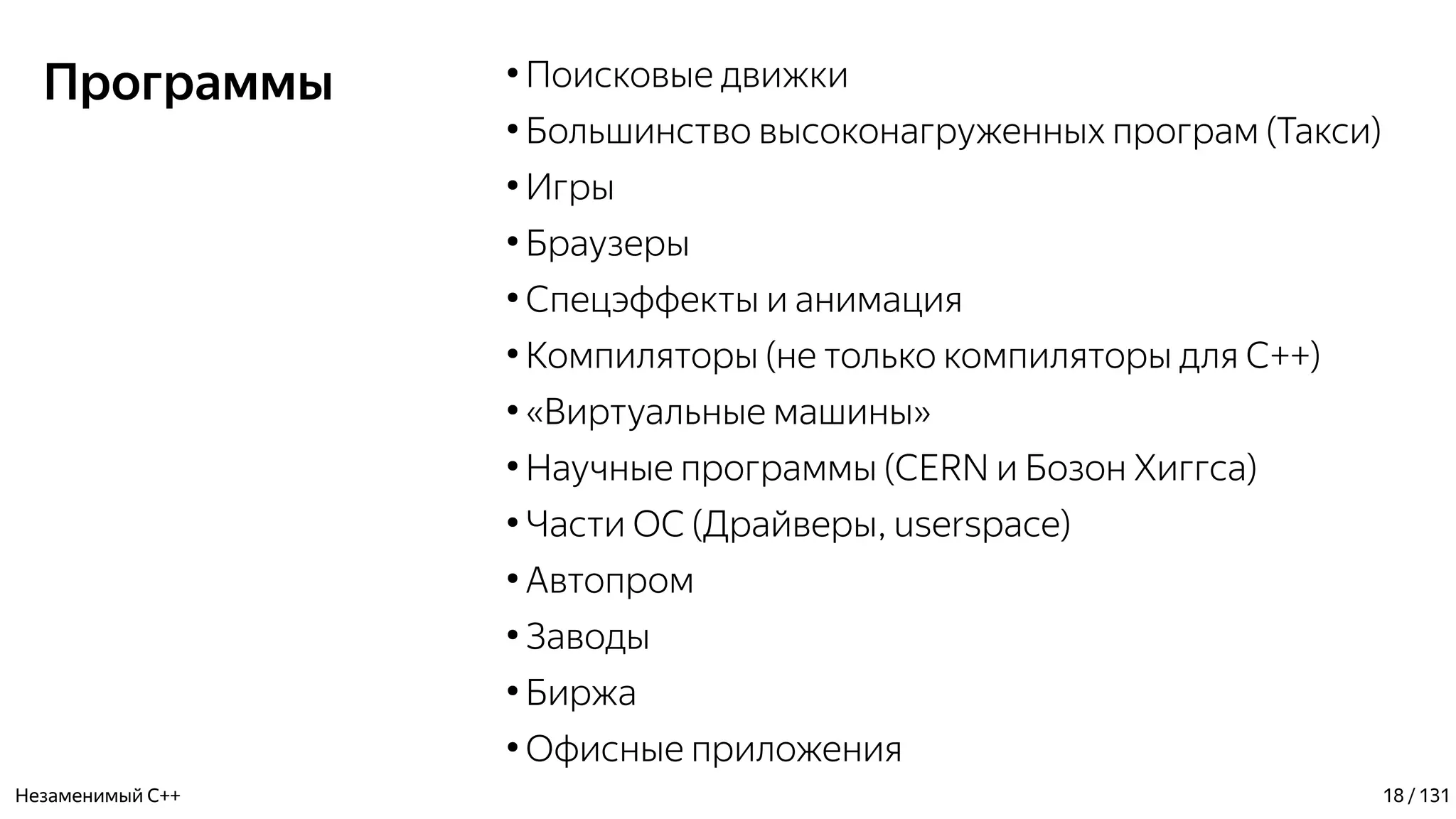 Программы ●
Поисковые движки
●
Большинство высоконагруженных програм (Такси)
●
Игры
●
Браузеры
●
Спецэффекты и анимация
●
Компиляторы (не только компиляторы для С++)
●
«Виртуальные машины»
●
Научные программы (CERN и Бозон Хиггса)
●
Части ОС (Драйверы, userspace)
●
Автопром
●
Заводы
●
Биржа
●
Офисные приложения
Незаменимый C++ 18 / 131
 