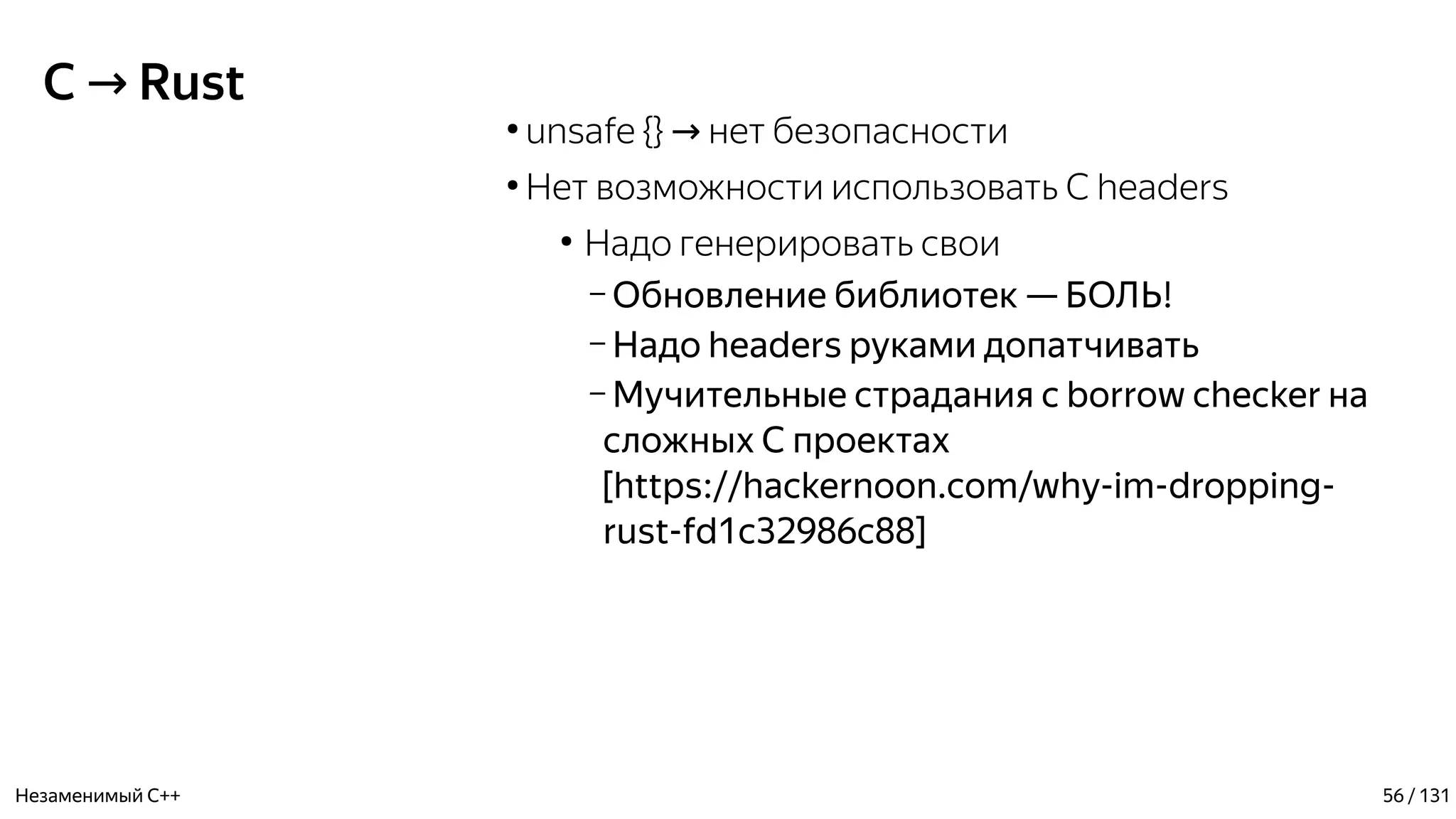 C Rust→
●
unsafe {} нет безопасности→
●
Нет возможности использовать C headers
●
Надо генерировать свои
– Обновление библиотек — БОЛЬ!
– Надо headers руками допатчивать
– Мучительные страдания с borrow checker на
сложных С проектах
[https://hackernoon.com/why-im-dropping-
rust-fd1c32986c88]
Незаменимый C++ 56 / 131
 