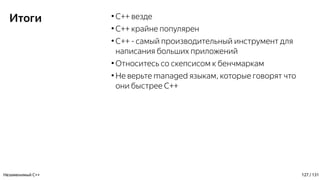 Итоги ●
C++ везде
●
C++ крайне популярен
●
С++ - самый производительный инструмент для
написания больших приложений
●
Относитесь со скепсисом к бенчмаркам
●
Не верьте managed языкам, которые говорят что
они быстрее C++
Незаменимый C++ 127 / 131
 