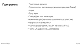 Программы ●
Поисковые движки
●
Большинство высоконагруженных програм (Такси)
●
Игры
●
Браузеры
●
Спецэффекты и анимация
●
Компиляторы (не только компиляторы для С++)
●
«Виртуальные машины»
●
Научные программы (CERN и Бозон Хиггса)
●
Части ОС (Драйверы, userspace)
Незаменимый C++ 14 / 131
 