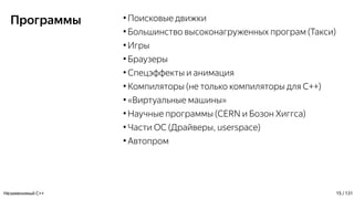 Программы ●
Поисковые движки
●
Большинство высоконагруженных програм (Такси)
●
Игры
●
Браузеры
●
Спецэффекты и анимация
●
Компиляторы (не только компиляторы для С++)
●
«Виртуальные машины»
●
Научные программы (CERN и Бозон Хиггса)
●
Части ОС (Драйверы, userspace)
●
Автопром
Незаменимый C++ 15 / 131
 