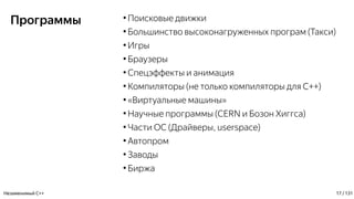Программы ●
Поисковые движки
●
Большинство высоконагруженных програм (Такси)
●
Игры
●
Браузеры
●
Спецэффекты и анимация
●
Компиляторы (не только компиляторы для С++)
●
«Виртуальные машины»
●
Научные программы (CERN и Бозон Хиггса)
●
Части ОС (Драйверы, userspace)
●
Автопром
●
Заводы
●
Биржа
Незаменимый C++ 17 / 131
 