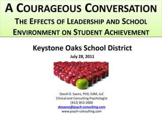A COURAGEOUS CONVERSATION
THE EFFECTS OF LEADERSHIP AND SCHOOL
ENVIRONMENT ON STUDENT ACHIEVEMENT
Keystone Oaks School District
July 28, 2011
David O. Saenz, PhD, EdM, LLC
Clinical and Consulting Psychologist
(412) 853-2000
dosaenz@psych-consulting.com
www.psych-consulting.com
 