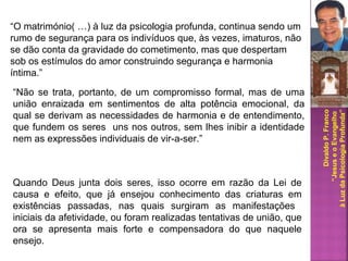 DivaldoP.Franco
“JesuseoEvangelho
àLuzdaPsicologiaProfunda”
“O matrimónio( …) à luz da psicologia profunda, continua sendo um
rumo de segurança para os indivíduos que, às vezes, imaturos, não
se dão conta da gravidade do cometimento, mas que despertam
sob os estímulos do amor construindo segurança e harmonia
íntima.”
“Não se trata, portanto, de um compromisso formal, mas de uma
união enraizada em sentimentos de alta potência emocional, da
qual se derivam as necessidades de harmonia e de entendimento,
que fundem os seres uns nos outros, sem lhes inibir a identidade
nem as expressões individuais de vir-a-ser.”
Quando Deus junta dois seres, isso ocorre em razão da Lei de
causa e efeito, que já ensejou conhecimento das criaturas em
existências passadas, nas quais surgiram as manifestações
iniciais da afetividade, ou foram realizadas tentativas de união, que
ora se apresenta mais forte e compensadora do que naquele
ensejo.
 