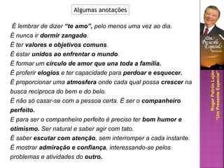 É lembrar de dizer “te amo”, pelo menos uma vez ao dia.
É nunca ir dormir zangado.
É ter valores e objetivos comuns.
É estar unidos ao enfrentar o mundo.
É formar um círculo de amor que una toda a família.
É proferir elogios e ter capacidade para perdoar e esquecer.
É proporcionar uma atmosfera onde cada qual possa crescer na
busca recíproca do bem e do belo.
É não só casar-se com a pessoa certa. É ser o companheiro
perfeito.
E para ser o companheiro perfeito é preciso ter bom humor e
otimismo. Ser natural e saber agir com tato.
É saber escutar com atenção, sem interromper a cada instante.
É mostrar admiração e confiança, interessando-se pelos
problemas e atividades do outro.
Algumas anotações
RogerPatrónLuján
“UmPresenteEspecial”
 