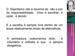 A semeadura, costumamos dizer, é
voluntária a colheita é que é sempre
obrigatória.
DeolindoAmorim
“OEspiritismoeosproblemashumanos”
O Espiritismo não é doutrina do não e sim
da responsabilidade, Viver é escolher, é
optar, é decidir.
E a escolha é sempre livre dentro de um
leque relativamente amplo de alternativas.
 