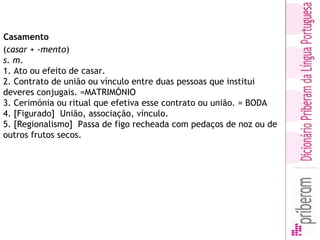 (casar + -mento) 
s. m.
1. Ato ou efeito de casar.
2. Contrato de união ou vínculo entre duas pessoas que institui
deveres conjugais. =MATRIMÓNIO
3. Cerimónia ou ritual que efetiva esse contrato ou união. = BODA
4. [Figurado]  União, associação, vínculo.
5. [Regionalismo]  Passa de figo recheada com pedaços de noz ou de
outros frutos secos.
Casamento 
 