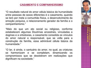 DivaldoP.Franco
“Amorimbatívelamor”
“O resultado natural do amor célula básica da humanidade
entre pessoas de sexos diferentes é o casamento, quando
se tem por meta a comunhão física, o desenvolvimento da
emoção psíquica, o relacionamento gerador da família e o
companheirismo.”
“Mais do que um ato social ou religioso, conforme
estabelecem algumas Doutrinas ancestrais, vinculadas a
dogmas e a ortodoxias, o casamento consolida os vínculos
do amor natural e responsável, que se volta para a
construção da família, essa admirável célula básica da
humanidade.”
“O lar, é ainda, o santuário do amor, no qual, as criaturas
se harmonizam e se completam, dinamizando os
compromissos que se desdobram em realizações que
dignificam na sociedade.”
 