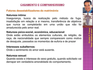 DivaldoP.Franco
“Amorimbatívelamor”
Natureza íntima:
Insegurança, busca de realização pelo método da fuga,
insatisfação em relação a si mesmo, transferência de objetivos
que nunca se completarão em uma união que não foi
amadurecida pelo amor real.
Natureza psico-social, económica, educacional:
Onde estão embutidos os elementos culturais, de religião, de
raça, de nacionalidade que sempre comparecem como motivo
de desajuste, passados os momentos de euforia e de prazer
Interesses subalternos:
Onde o sentimento do amor está ausente.
Natureza sexual:
Quando existe o interesse do sexo gratuito, quando solicitado vai
derrapar em verdadeira amoralidade do comportamento.
 