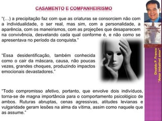 DivaldoP.Franco
“Amorimbatívelamor”
“(…) a precipitação faz com que as criaturas se consorciem não com
a individualidade, o ser real, mas sim, com a personalidade, a
aparência, com os maneirismos, com as projeções que desaparecem
na convivência, desvelando cada qual conforme é, e não como se
apresentava no período da conquista.”
“Essa desidentificação, também conhecida
como o cair da máscara, causa, não poucas
vezes, grandes choques, produzindo impactos
emocionais devastadores.”
“Todo compromisso afetivo, portanto, que envolve dois indivíduos,
torna-se de magna importância para o comportamento psicológico de
ambos. Ruturas abruptas, cenas agressivas, atitudes levianas e
vulgaridade geram lesões na alma da vítima, assim como naquele que
as assume.”
 