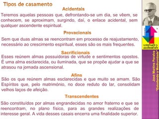 JoséMartinsPeralva
“EstudandoaMediunidade”
Teremos aquelas pessoas que, defrontando-se um dia, se vêem, se
conhecem, se aproximam, surgindo, daí, o enlace acidental, sem
qualquer ascendente espiritual.
Sem que duas almas se reencontram em processo de reajustamento,
necessário ao crescimento espiritual, esses são os mais frequentes.
Esses reúnem almas possuidoras de virtude e sentimentos opostos.
É uma alma esclarecida, ou iluminada, que se propõe ajudar a que se
atrasou na jornada ascensional.
Sacrificionais
São os que reúnem almas esclarecidas e que muito se amam. São
Espíritos que, pelo matrimónio, no doce reduto do lar, consolidam
velhos laços de afeição.
Afins
São constituídos por almas engrandecidas no amor fraterno e que se
reencontram, no plano físico, para as grandes realizações de
interesse geral. A vida desses casais encerra uma finalidade superior.
Transcendentes
 