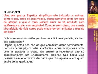 Questão 939
Uma vez que os Espíritos simpáticos são induzidos a unir-se,
como é que, entre os encarnados, frequentemente só de um lado
há afeição e que o mais sincero amor se vê acolhido com
indiferença e, até, com repulsão? Como é, além disso, que a mais
viva afeição de dois seres pode mudar-se em antipatia e mesmo
em ódio?
“Não compreendes então que isso constitui uma punição, se bem
que passageira?
Depois, quantos não são os que acreditam amar perdidamente,
porque apenas julgam pelas aparências, e que, obrigados a viver
com as pessoas amadas, não tardam a reconhecer que só
experimentaram um encantamento material! Não basta uma
pessoa estar enamorada de outra que lhe agrada e em quem
supõe belas qualidades.
AllanKardec
“OLivrodosEspíritos”
 