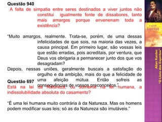 Questão 940
A falta de simpatia entre seres destinados a viver juntos não
constitui igualmente fonte de dissabores, tanto
mais amargos porque envenenam toda a
existência?
“Muito amargos, realmente. Trata-se, porém, de uma dessas
infelicidades de que sois, na maioria das vezes, a
causa principal. Em primeiro lugar, são vossas leis
que estão erradas, pois acreditais, por ventura, que
Deus vos obrigaria a permanecer junto dos que vos
desagradam?
Depois, nessas uniões, geralmente buscais a satisfação do
orgulho e da ambição, mais do que a felicidade de
uma afeição mútua. Então sofreis as
consequências de vossos preconceitos.”
AllanKardec
“OLivrodosEspíritos”
Questão 697
Está na lei da Natureza, ou somente na lei humana, a
indissolubilidade absoluta do casamento?
“É uma lei humana muito contrária à da Natureza. Mas os homens
podem modificar suas leis; só as da Natureza são imutáveis.”
 