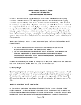 Page 1 of 5
Indistar® Coaches and Capacity Builders
Lessons from The Talent Code
Center on Innovation & Improvement
We will use the term “coach” to apply to the people external to the district who provide ongoing
support for a District Leadership Team and the people external to the school who provide ongoing
support for a School Leadership Team. In some cases, the person is called a “coach,” and in other cases
the term may be “capacity builder” or “specialist.” In coaching with Indistar®, your learners are primarily
the principal and School Leadership Team. Or, if you are coaching a district team, then your learners are
the superintendent and District Leadership Team. Of course, the work of the Leadership Team fans out
to engage everyone in the district or school community, so the coach is always mindful of the ways the
Leadership Team’s lessons learned are internalized by others, how the Leadership Team’s objectives are
explained to everyone, and how the Leadership Team supports each person’s mastery and application of
effective practice.
Working with the Indistar® system, the coach supports the Leadership Team in its focused and candid
engagement with:
1. The process of assessing, planning, implementing, monitoring, and celebrating the
accomplishment of indicators of effective professional practice.
2. The indicators themselves, and the objectives that are derived from them: Explaining the
objectives to everyone in the school community, determining the current level of
implementation, providing the training and support for everyone to reach a high level of
implementation throughout the school.
We thank the Illinois Rising Star coaches for putting us on to The Talent Code by Daniel Coyle (2009). The
book offers great ideas for coaches of any kind, which are summarized here.
What is Coaching?
“Coaching is a long, intimate conversation, a series of signals and responses that move toward a shared
goal. A coach’s true skill consists not in some universally applicable wisdom that he can communicate to
all, but rather in the supple ability to locate the sweet spot on the edge of each individual [learner’s]
ability ,and to send the right signals to help the [learner] reach toward the right goal, over and over” (p.
178).
What is the Sweet Spot? What is Deep Practice?
For educators, the “sweet spot” is a readily understandable concept. Think of scaffolding. Think of
knowing the learner’s current level of understanding and mastery and then stretching the learner just
enough to keep the task both challenging and attainable, and then upping the ante. We learn best when
engaged in the learning; engagement requires an appropriate level of challenge to sustain interest.
 