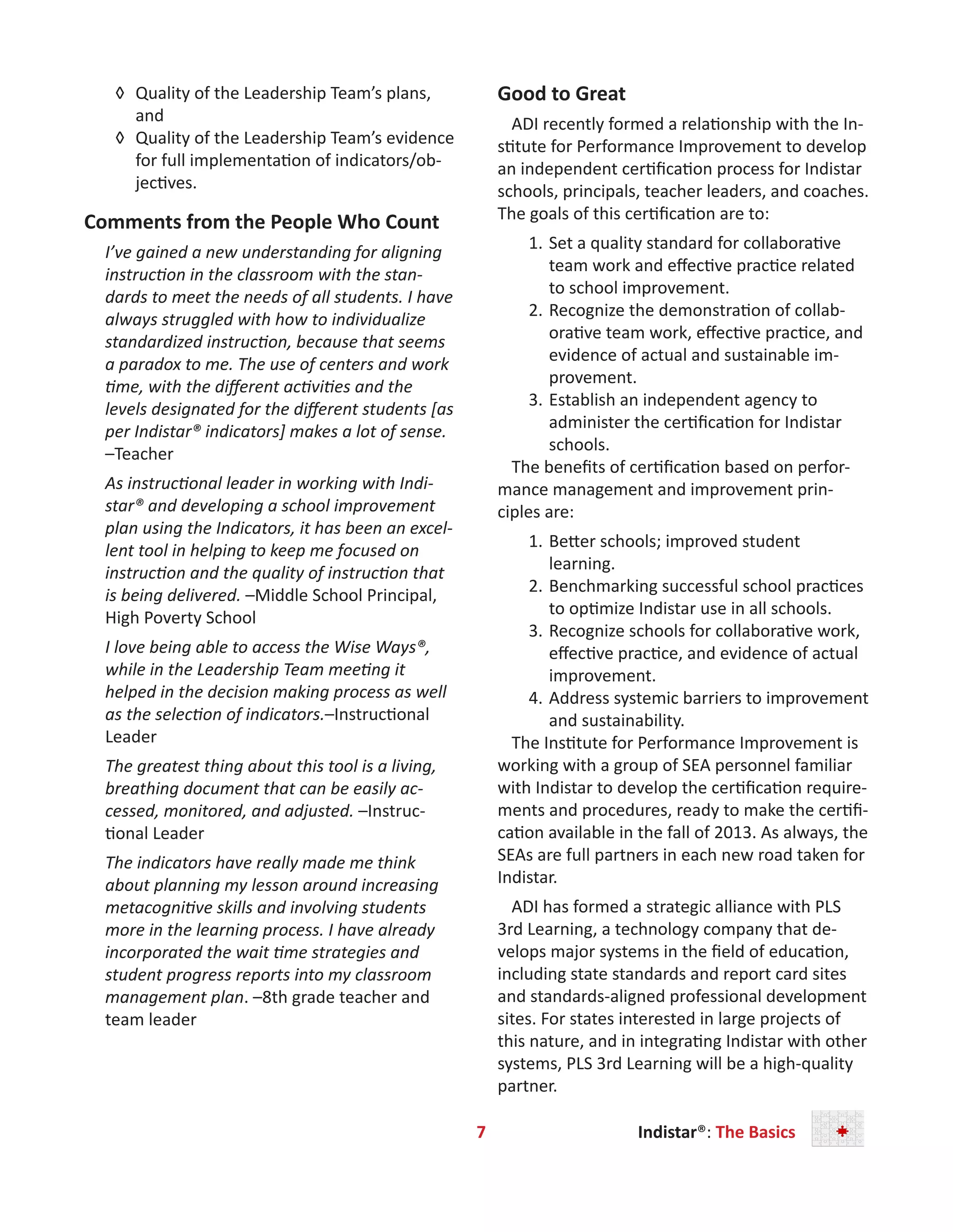 7        Indistar®: The Basics        
◊	 Quality of the Leadership Team’s plans,
and
◊	 Quality of the Leadership Team’s evidence
for full implementation of indicators/ob-
jectives.
Comments from the People Who Count
I’ve gained a new understanding for aligning
instruction in the classroom with the stan-
dards to meet the needs of all students. I have
always struggled with how to individualize
standardized instruction, because that seems
a paradox to me. The use of centers and work
time, with the different activities and the
levels designated for the different students [as
per Indistar® indicators] makes a lot of sense.
–Teacher
As instructional leader in working with Indi-
star® and developing a school improvement
plan using the Indicators, it has been an excel-
lent tool in helping to keep me focused on
instruction and the quality of instruction that
is being delivered. –Middle School Principal,
High Poverty School
I love being able to access the Wise Ways®,
while in the Leadership Team meeting it
helped in the decision making process as well
as the selection of indicators.–Instructional
Leader
The greatest thing about this tool is a living,
breathing document that can be easily ac-
cessed, monitored, and adjusted. –Instruc-
tional Leader
The indicators have really made me think
about planning my lesson around increasing
metacognitive skills and involving students
more in the learning process. I have already
incorporated the wait time strategies and
student progress reports into my classroom
management plan. –8th grade teacher and
team leader
Good to Great
ADI recently formed a relationship with the In-
stitute for Performance Improvement to develop
an independent certification process for Indistar
schools, principals, teacher leaders, and coaches.
The goals of this certification are to:
1.	Set a quality standard for collaborative
team work and effective practice related
to school improvement.
2.	Recognize the demonstration of collab-
orative team work, effective practice, and
evidence of actual and sustainable im-
provement.
3.	Establish an independent agency to
administer the certification for Indistar
schools.
The benefits of certification based on perfor-
mance management and improvement prin-
ciples are:
1.	Better schools; improved student
learning.
2.	Benchmarking successful school practices
to optimize Indistar use in all schools.
3.	Recognize schools for collaborative work,
effective practice, and evidence of actual
improvement.
4.	Address systemic barriers to improvement
and sustainability.
The Institute for Performance Improvement is
working with a group of SEA personnel familiar
with Indistar to develop the certification require-
ments and procedures, ready to make the certifi-
cation available in the fall of 2013. As always, the
SEAs are full partners in each new road taken for
Indistar.
ADI has formed a strategic alliance with PLS
3rd Learning, a technology company that de-
velops major systems in the field of education,
including state standards and report card sites
and standards-aligned professional development
sites. For states interested in large projects of
this nature, and in integrating Indistar with other
systems, PLS 3rd Learning will be a high-quality
partner.
 
