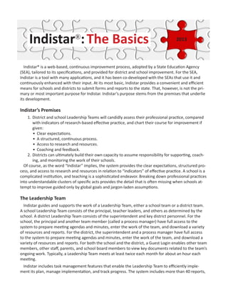 Indistar®
:The Basics
Indistar® is a web-based, continuous improvement process, adopted by a State Education Agency
(SEA), tailored to its specifications, and provided for district and school improvement. For the SEA,
Indistar is a tool with many applications, and it has been co-developed with the SEAs that use it and
continuously enhanced with their input. At its most basic, Indistar provides a convenient and efficient
means for schools and districts to submit forms and reports to the state. That, however, is not the pri-
mary or most important purpose for Indistar. Indistar’s purpose stems from the premises that underlie
its development.
Indistar’s Premises
1.	District and school Leadership Teams will candidly assess their professional practice, compared
with indicators of research-based effective practice, and chart their course for improvement if
given:
•	 Clear expectations.
•	 A structured, continuous process.
•	 Access to research and resources.
•	 Coaching and feedback.
2.	Districts can ultimately build their own capacity to assume responsibility for supporting, coach-
ing, and monitoring the work of their schools.
Of course, as the word “Indistar” implies, the system provides the clear expectations, structured pro-
cess, and access to research and resources in relation to “indicators” of effective practice. A school is a
complicated institution, and teaching is a sophisticated endeavor. Breaking down professional practices
into understandable clusters of specific acts provides the detail that is often missing when schools at-
tempt to improve guided only by global goals and jargon-laden assumptions.
The Leadership Team
Indistar guides and supports the work of a Leadership Team, either a school team or a district team.
A school Leadership Team consists of the principal, teacher leaders, and others as determined by the
school. A district Leadership Team consists of the superintendent and key district personnel. For the
school, the principal and another team member (called a process manager) have full access to the
system to prepare meeting agendas and minutes, enter the work of the team, and download a variety
of resources and reports. For the district, the superintendent and a process manager have full access
to the system to prepare meeting agendas and minutes, enter the work of the team, and download a
variety of resources and reports. For both the school and the district, a Guest Login enables other team
members, other staff, parents, and school board members to view key documents related to the team’s
ongoing work. Typically, a Leadership Team meets at least twice each month for about an hour each
meeting.
Indistar includes task management features that enable the Leadership Team to efficiently imple-
ment its plan, manage implementation, and track progress. The system includes more than 40 reports,
2013
 