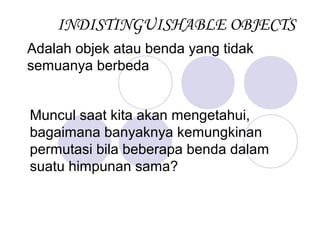 INDISTINGUISHABLE OBJECTS
Adalah objek atau benda yang tidak
semuanya berbeda


Muncul saat kita akan mengetahui,
bagaimana banyaknya kemungkinan
permutasi bila beberapa benda dalam
suatu himpunan sama?
 