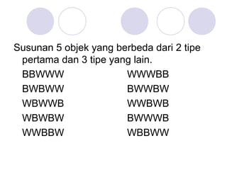 Susunan 5 objek yang berbeda dari 2 tipe
 pertama dan 3 tipe yang lain.
 BBWWW                 WWWBB
 BWBWW                 BWWBW
 WBWWB                 WWBWB
 WBWBW                 BWWWB
 WWBBW                 WBBWW
 