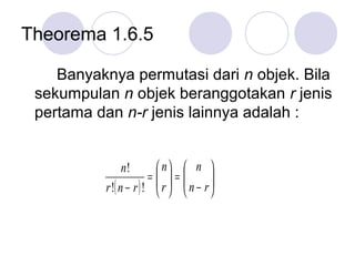 Theorema 1.6.5

    Banyaknya permutasi dari n objek. Bila
 sekumpulan n objek beranggotakan r jenis
 pertama dan n-r jenis lainnya adalah :


                n!        n  n 
                        = =
                          r   n − r
                                      
          r !( n − r ) !           
 