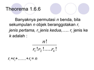 Theorema 1.6.6

    Banyaknya permutasi n benda, bila
 sekumpulan n objek beranggotakan r1
 jenis pertama, r2 jenis kedua,….. rk jenis ke
 k adalah :
                     n!
              r1 !r2 !.....rk !
r1 +r2+……+ rk = n
 