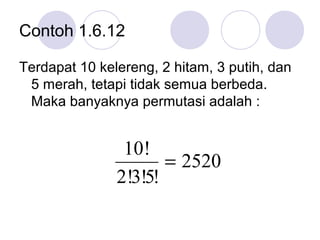 Contoh 1.6.12

Terdapat 10 kelereng, 2 hitam, 3 putih, dan
 5 merah, tetapi tidak semua berbeda.
 Maka banyaknya permutasi adalah :


                10!
                      = 2520
               2!3!5!
 