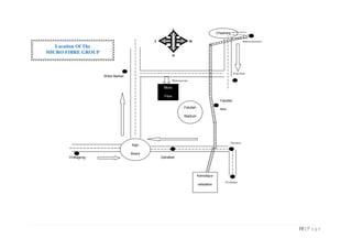 10 | P a g e
Location Of The
MICRO FIBRE GROUP
Chashara
Micro
Fibre
Group
Chittagong
Road
Shibo Market
Fatullah
Narayanganj
Fatullah
Fatullah
Stadium
Sign
Board
ZatraBari
Tikatoli
Gulistan
Ramarvag
Kamolapur
railstation
Fatullah
Rail
station
WE
N
S
 
