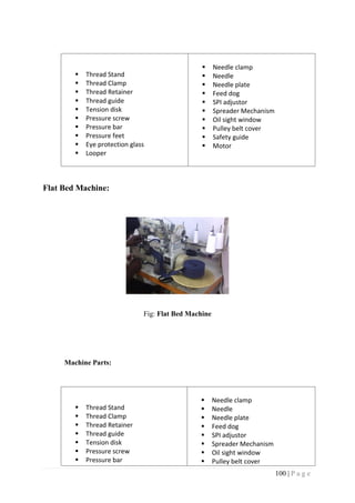 100 | P a g e
 Thread Stand
 Thread Clamp
 Thread Retainer
 Thread guide
 Tension disk
 Pressure screw
 Pressure bar
 Pressure feet
 Eye protection glass
 Looper
 Needle clamp
 Needle
 Needle plate
 Feed dog
 SPI adjustor
 Spreader Mechanism
 Oil sight window
 Pulley belt cover
 Safety guide
 Motor
Flat Bed Machine:
Fig: Flat Bed Machine
Machine Parts:
 Thread Stand
 Thread Clamp
 Thread Retainer
 Thread guide
 Tension disk
 Pressure screw
 Pressure bar
 Needle clamp
 Needle
 Needle plate
 Feed dog
 SPI adjustor
 Spreader Mechanism
 Oil sight window
 Pulley belt cover
 